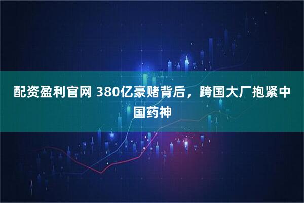 配资盈利官网 380亿豪赌背后,跨国大厂抱紧中国药神