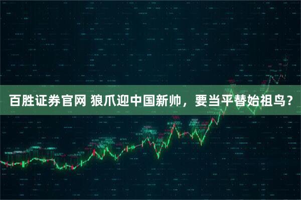 百胜证券官网 狼爪迎中国新帅,要当平替始祖鸟?
