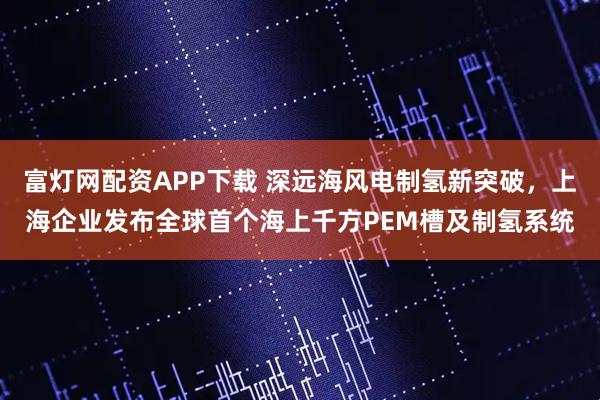 富灯网配资APP下载 深远海风电制氢新突破，上海企业发布全球首个海上千方PEM槽及制氢系统