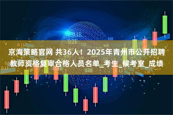 京海策略官网 共36人！2025年青州市公开招聘教师资格复审合格人员名单_考生_候考室_成绩