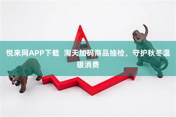 悦来网APP下载  淘天加码商品抽检，守护秋冬温暖消费