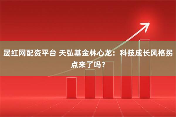 晟红网配资平台 天弘基金林心龙：科技成长风格拐点来了吗？
