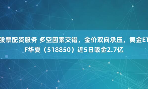 股票配资服务 多空因素交错，金价双向承压，黄金ETF华夏（518850）近5日吸金2.7亿