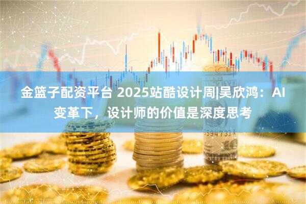 金篮子配资平台 2025站酷设计周|吴欣鸿：AI变革下，设计师的价值是深度思考