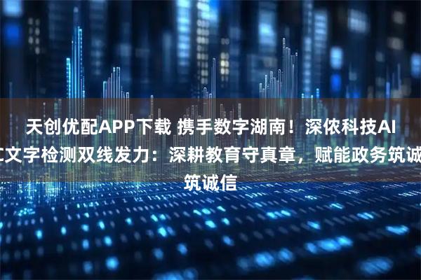 天创优配APP下载 携手数字湖南！深侬科技AIGC文字检测双线发力：深耕教育守真章，赋能政务筑诚信