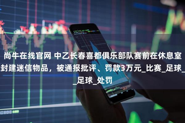 尚牛在线官网 中乙长春喜都俱乐部队赛前在休息室放置封建迷信物品，被通报批评、罚款3万元_比赛_足球_处罚