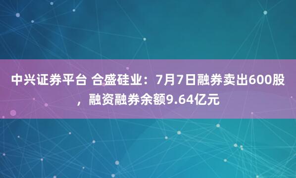 中兴证券平台 合盛硅业：7月7日融券卖出600股，融资融券余额9.64亿元
