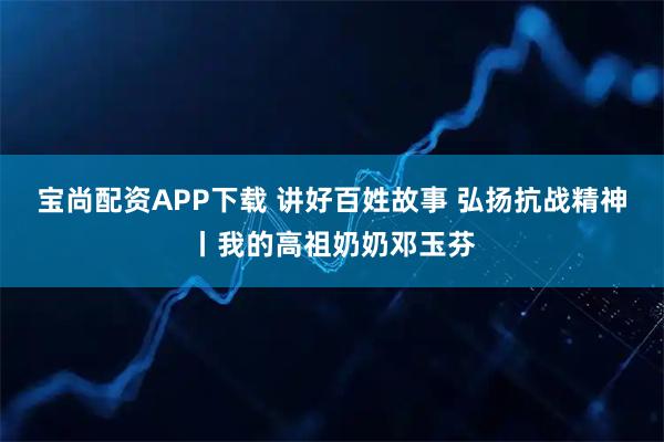 宝尚配资APP下载 讲好百姓故事 弘扬抗战精神丨我的高祖奶奶邓玉芬