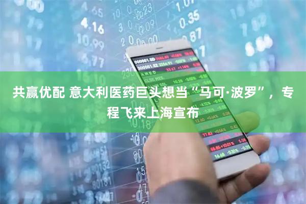 共赢优配 意大利医药巨头想当“马可·波罗”，专程飞来上海宣布