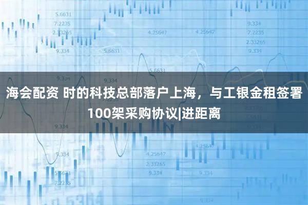 海会配资 时的科技总部落户上海，与工银金租签署100架采购协议|进距离