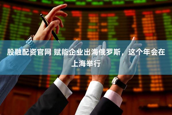 股融配资官网 赋能企业出海俄罗斯，这个年会在上海举行