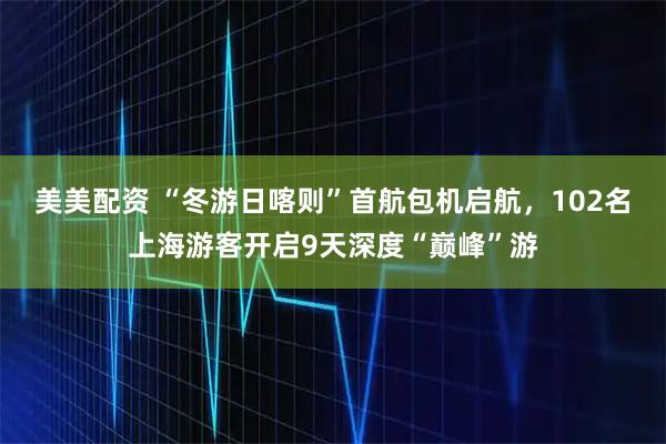 美美配资 “冬游日喀则”首航包机启航，102名上海游客开启9天深度“巅峰”游