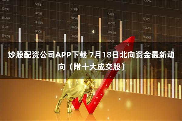 炒股配资公司APP下载 7月18日北向资金最新动向（附十大成交股）