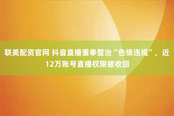 联美配资官网 抖音直播重拳整治“色情违规”,近12万账号直播权限被收回
