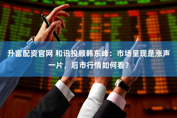 升富配资官网 和讯投顾韩东峰:市场呈现是涨声一片,后市行情如何看?