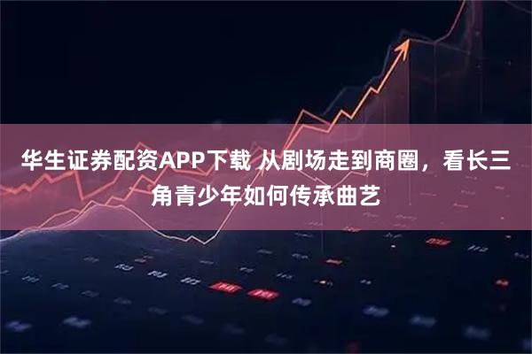 华生证券配资APP下载 从剧场走到商圈,看长三角青少年如何传承曲艺