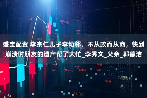 盛宝配资 李宗仁儿子李幼邻，不从政而从商，快到崩溃时朋友的遗产帮了大忙_李秀文_父亲_郭德洁