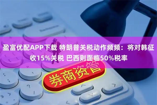 盈富优配APP下载 特朗普关税动作频频：将对韩征收15%关税 巴西则面临50%税率