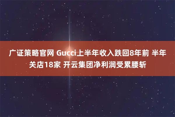 广证策略官网 Gucci上半年收入跌回8年前 半年关店18家 开云集团净利润受累腰斩