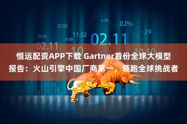恒运配资APP下载 Gartner首份全球大模型报告：火山引擎中国厂商第一，领跑全球挑战者